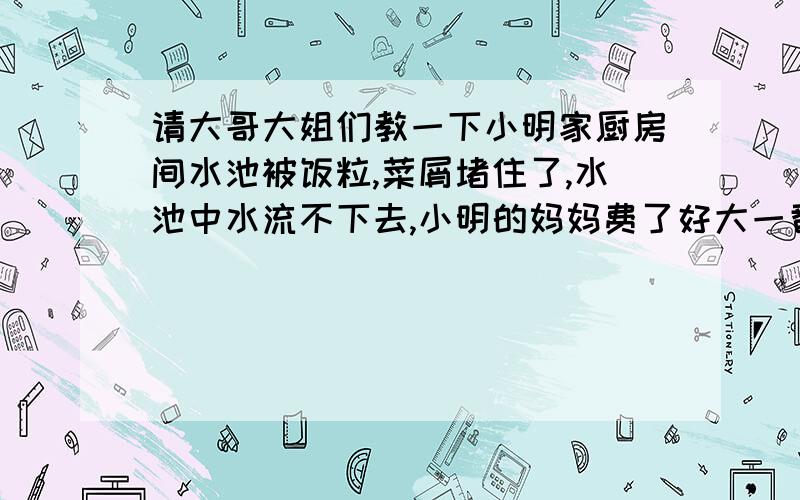 请大哥大姐们教一下小明家厨房间水池被饭粒,菜屑堵住了,水池中水流不下去,小明的妈妈费了好大一番力气也没解决,问小明有什么办法.小明找了一根较长的橡胶管,直力在水池中的下水口上,