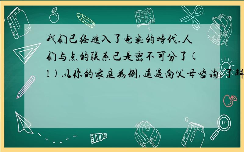 我们已经进入了电气的时代,人们与点的联系已是密不可分了(1)以你的家庭为例,通过向父母咨询,了解最近十年来,你家里用电情况,例如：用电器的种类及数量,用电器的总功率,每年的用电总度