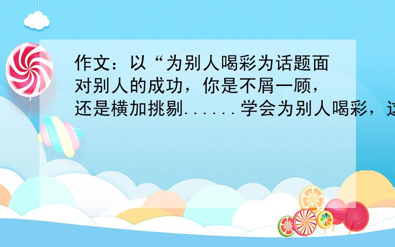 作文：以“为别人喝彩为话题面对别人的成功，你是不屑一顾，还是横加挑剔......学会为别人喝彩，这是一种气度，也是一种胆识。请以“为别人喝彩”为话题写一篇作文，不要出现真实的