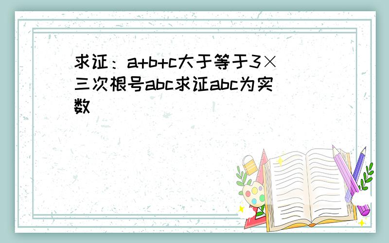 求证：a+b+c大于等于3×三次根号abc求证abc为实数