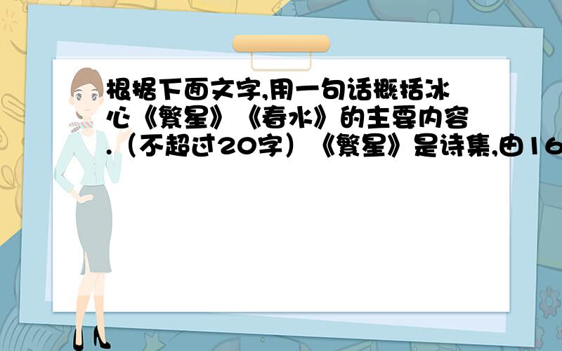 根据下面文字,用一句话概括冰心《繁星》《春水》的主要内容.（不超过20字）《繁星》是诗集,由164首小诗组成.冰心一生信奉“爱的哲学”,她认为“有了爱,便有了一切”.在《繁星》里,她不