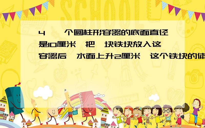 4、一个圆柱形容器的底面直径是10厘米,把一块铁块放入这容器后,水面上升2厘米,这个铁块的体积是多少?7、一个圆柱的底面周长和高相等,如果高比原来缩短2厘米,表面积就比原来减少6.28平方