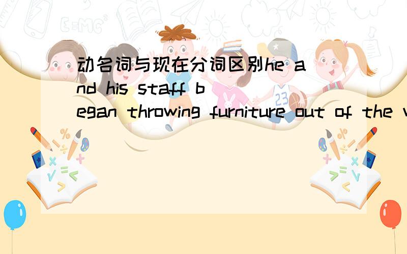 动名词与现在分词区别he and his staff began throwing furniture out of the window.请问这里的throwing是分词还动名词啊.