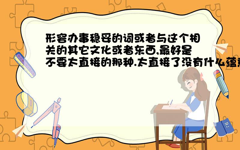 形容办事稳妥的词或者与这个相关的其它文化或者东西,最好是不要太直接的那种.太直接了没有什么蕴意,要有文化在里面,我们5000年的历史文化去哪里了.或者小句子