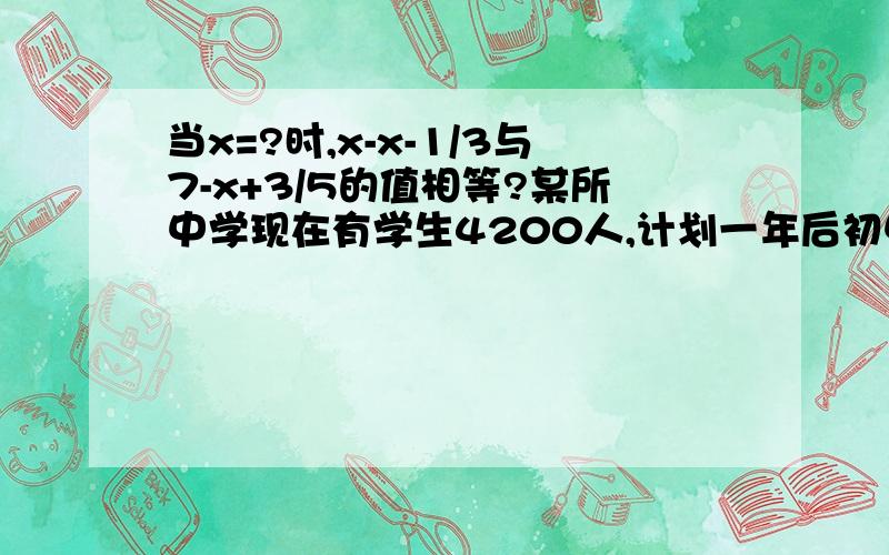 当x=?时,x-x-1/3与7-x+3/5的值相等?某所中学现在有学生4200人,计划一年后初中在校生增加8%,高中在校生11%,这样全校在校生增加10%,这所学校现在的初中在校生和高中在校生人数分别是?