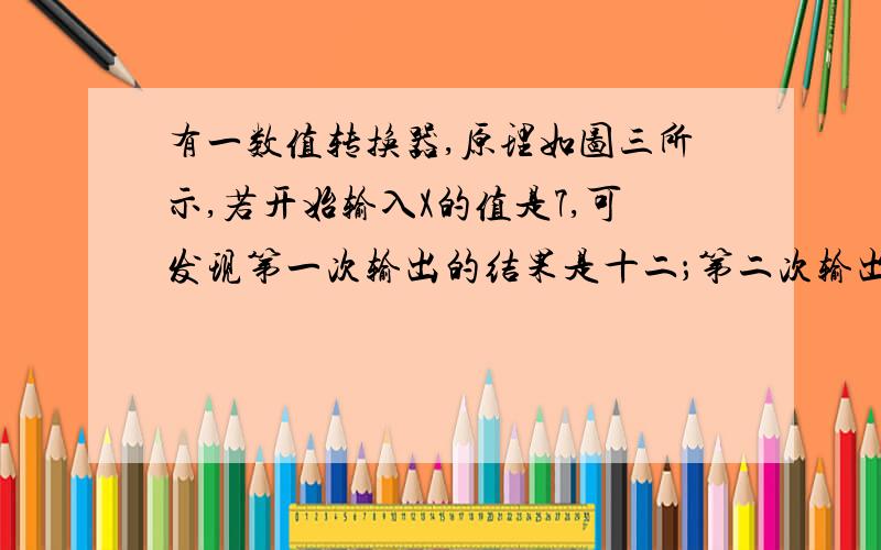 有一数值转换器,原理如图三所示,若开始输入X的值是7,可发现第一次输出的结果是十二；第二次输出的结果是六；第三次输出的结果是（.      ）第2014次输出的结果是（.      ）