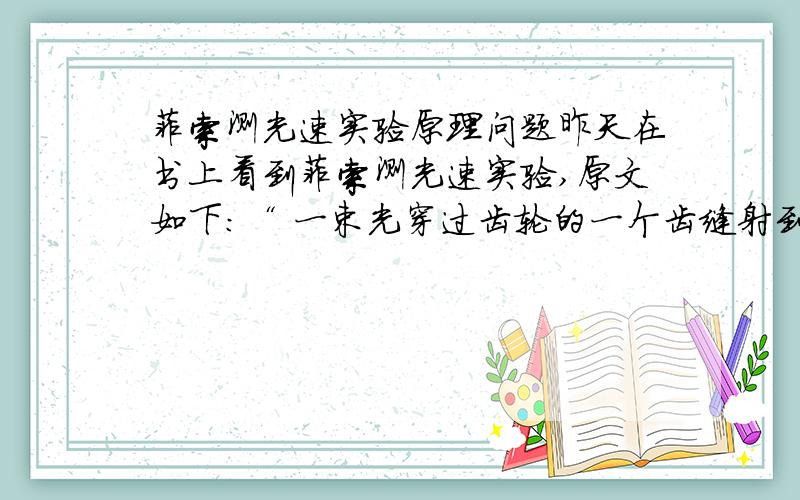 菲索测光速实验原理问题昨天在书上看到菲索测光速实验,原文如下：“ 一束光穿过齿轮的一个齿缝射到一面镜子上,然后光会被反射回来,我们在这个镀了银的半透镜后面观察（这种镜子有种