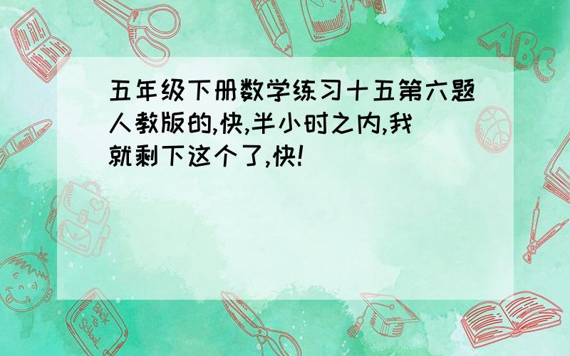 五年级下册数学练习十五第六题人教版的,快,半小时之内,我就剩下这个了,快!