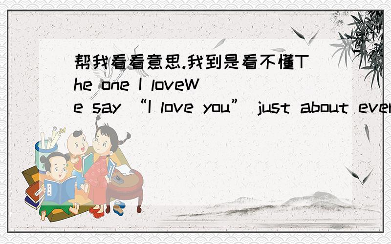 帮我看看意思.我到是看不懂The one I loveWe say “I love you” just about every daySometimes the words are whispered as we fall asleep at night;Sometimes they’re spoken at the end of a phone conversationOr accompanied by a quick kiss as