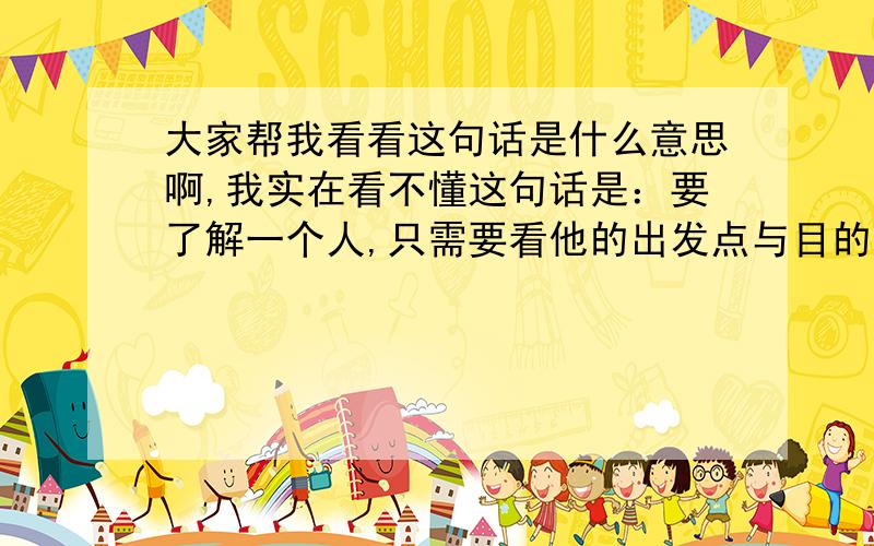 大家帮我看看这句话是什么意思啊,我实在看不懂这句话是：要了解一个人,只需要看他的出发点与目的地是否相同,就可以知道他是否真心的.这句话是什么意思呢?或者说哲理是什么呢?