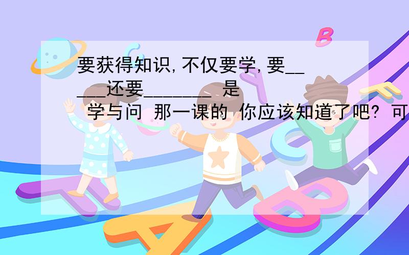 要获得知识,不仅要学,要_____还要_______ 是 学与问 那一课的 你应该知道了吧? 可以我的帮忙吗?