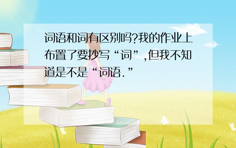 词语和词有区别吗?我的作业上布置了要抄写“词”,但我不知道是不是“词语.”