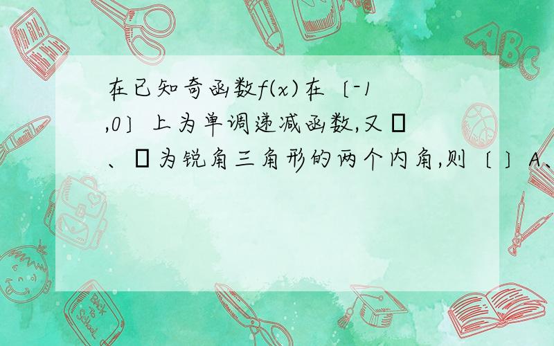 在已知奇函数f(x)在〔-1,0〕上为单调递减函数,又α、β为锐角三角形的两个内角,则〔 〕A、f(sinα）＞f(sinβ) B、f(cosα)＞f(cosβ) C、f(sinα)＞f(cosβ)D、f(cosα)＞f(sinβ)应该选哪一个?（我感觉好象缺