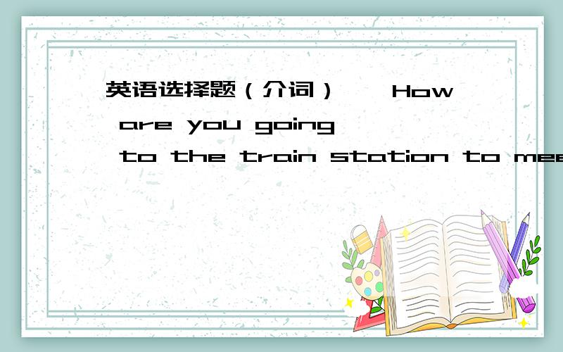 英语选择题（介词）——How are you going to the train station to meet your aunt ——I' m going there ___my car A.by B.in C.to D.on ,为什么?