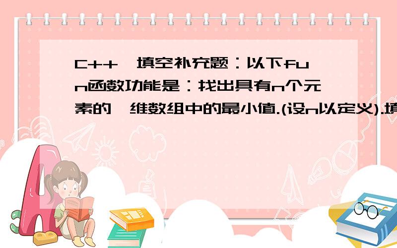 C++,填空补充题：以下fun函数功能是：找出具有n个元素的一维数组中的最小值.(设n以定义).填空补充题：以下fun函数功能是：找出具有n个元素的一维数组中的最小值.(设n以定义)..fun(.){int i,k=0;