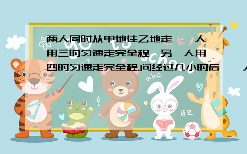 两人同时从甲地往乙地走,一人用三时匀速走完全程,另一人用四时匀速走完全程.问经过几小时后,一人所剩的路程是另一人省的两倍?