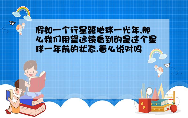 假如一个行星距地球一光年,那么我们用望远镜看到的是这个星球一年前的状态.着么说对吗