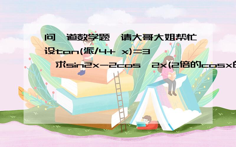 问一道数学题,请大哥大姐帮忙设tan(派/4+ x)=3,求sin2x-2cos^2x(2倍的cosx的平方）的值.答案是-4/5