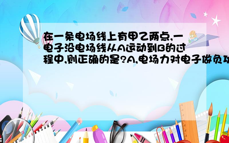 在一条电场线上有甲乙两点,一电子沿电场线从A运动到B的过程中,则正确的是?A,电场力对电子做负功,动能增加B电场力对电子做正功,动能减少C电子克服电子做功,动能减少D电子克服电子做功,