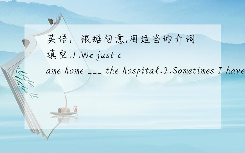 英语：根据句意,用适当的介词填空.1.We just came home ___ the hospital.2.Sometimes I have trouble ___ their customs.3.I invited them ___ the Great Wall Hotel ___ a meal.4.He gave me a big box ___ chocolates.5.___ good korean tradition ,t