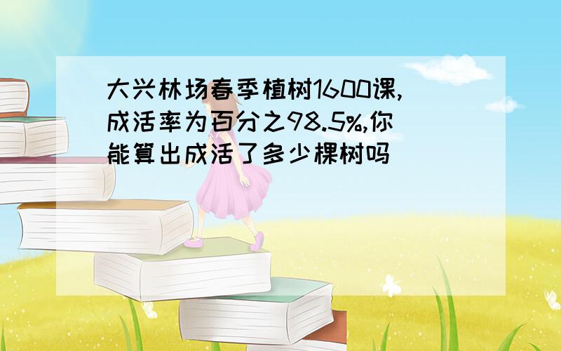 大兴林场春季植树1600课,成活率为百分之98.5%,你能算出成活了多少棵树吗