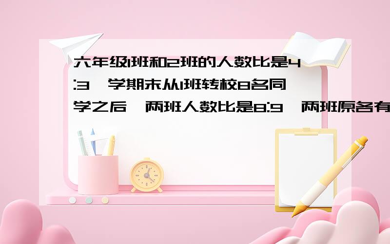 六年级1班和2班的人数比是4:3,学期末从1班转校8名同学之后,两班人数比是8:9,两班原各有多少人?要把过程写清楚,还要让我知道为什么要写出这步,条理要清晰,这题比较变态,