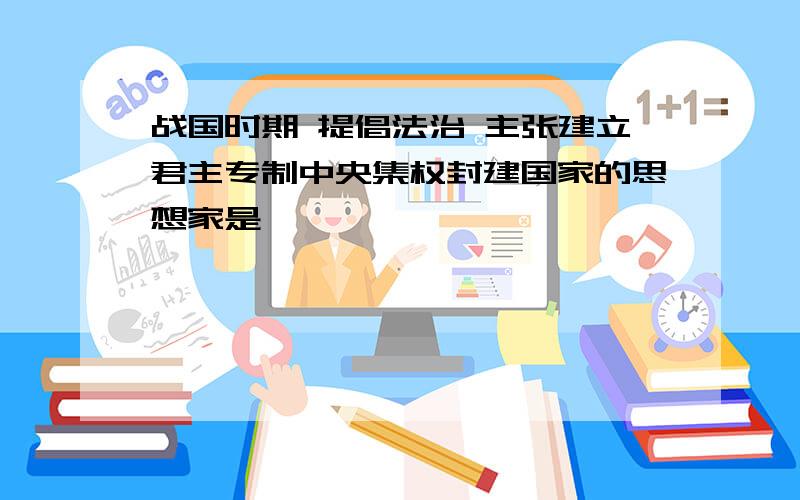 战国时期 提倡法治 主张建立君主专制中央集权封建国家的思想家是