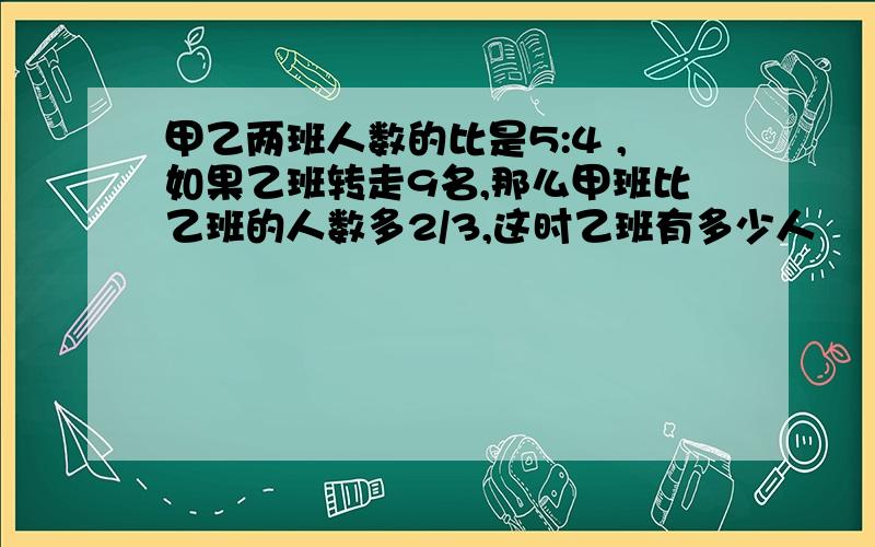 甲乙两班人数的比是5:4 ,如果乙班转走9名,那么甲班比乙班的人数多2/3,这时乙班有多少人