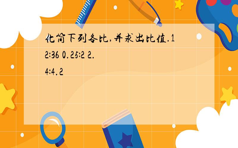 化简下列各比,并求出比值.12:36 0.25:2 2.4:4.2