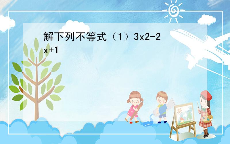 解下列不等式（1）3x2-2x+1