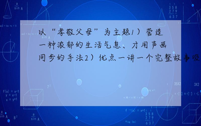 以“孝敬父母”为主题1）营造一种浓郁的生活气息、才用声画同步的手法2）优点一讲一个完整故事吸引观众