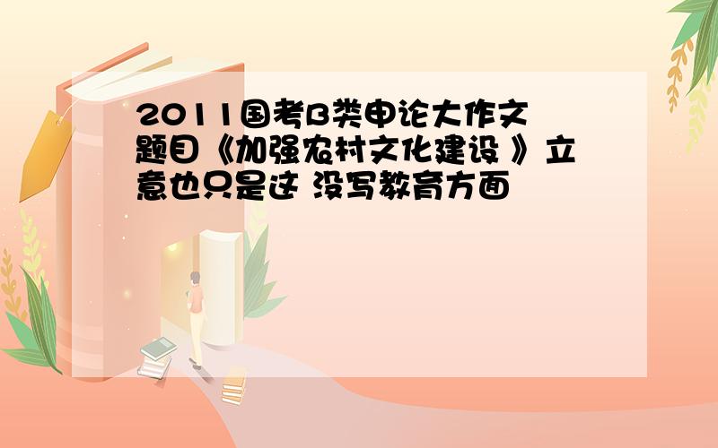 2011国考B类申论大作文 题目《加强农村文化建设 》立意也只是这 没写教育方面