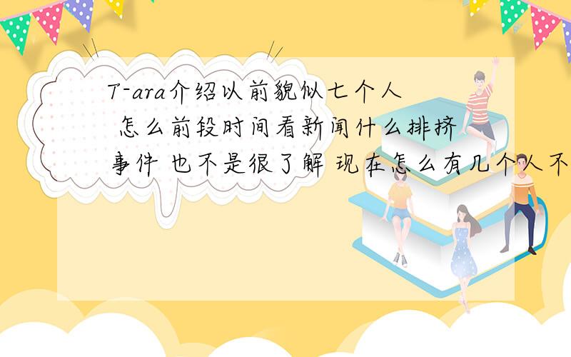 T-ara介绍以前貌似七个人 怎么前段时间看新闻什么排挤事件 也不是很了解 现在怎么有几个人不认识了 而且人数也少了 哪位亲能详细介绍一下从出道到现在的人数情况和人员