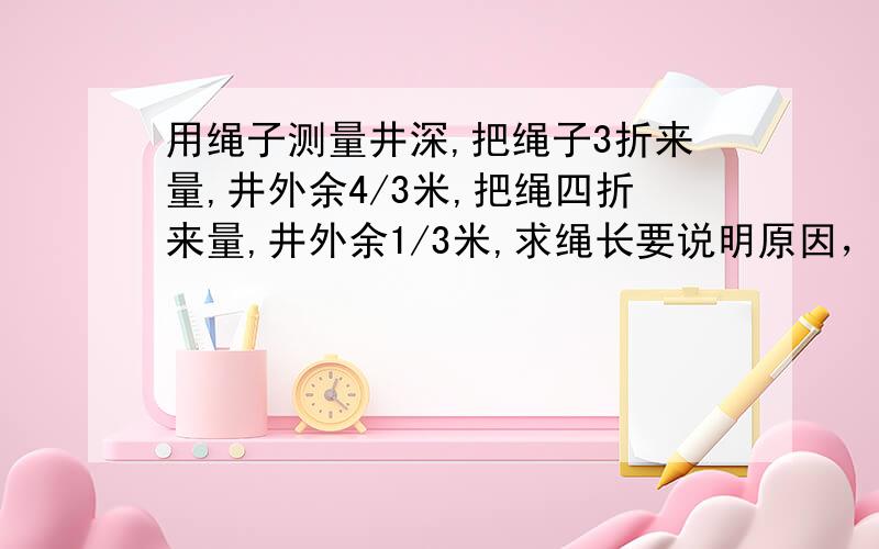 用绳子测量井深,把绳子3折来量,井外余4/3米,把绳四折来量,井外余1/3米,求绳长要说明原因，会加分的