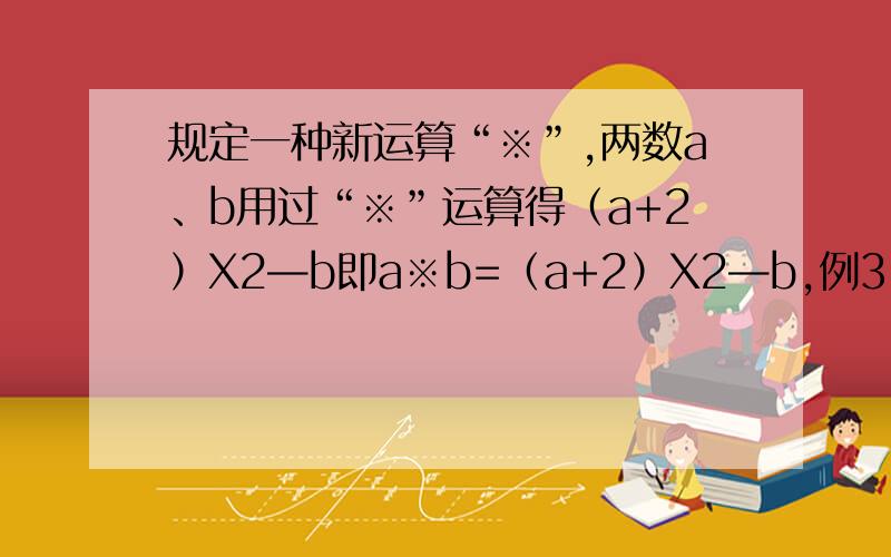 规定一种新运算“※”,两数a、b用过“※”运算得（a+2）X2—b即a※b=（a+2）X2—b,例3※5=（3+2）X2—5=10-5=5（1）求7※（—3）的值（2）7※（—3）与（—3）※7的值相等吗(答对追加分)