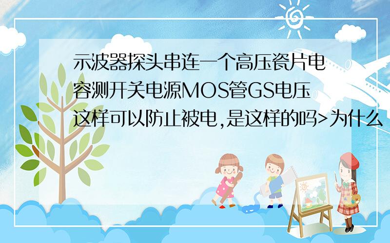 示波器探头串连一个高压瓷片电容测开关电源MOS管GS电压这样可以防止被电,是这样的吗>为什么