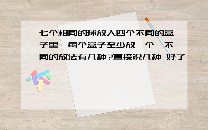 七个相同的球放入四个不同的盒子里,每个盒子至少放一个,不同的放法有几种?直接说几种 好了