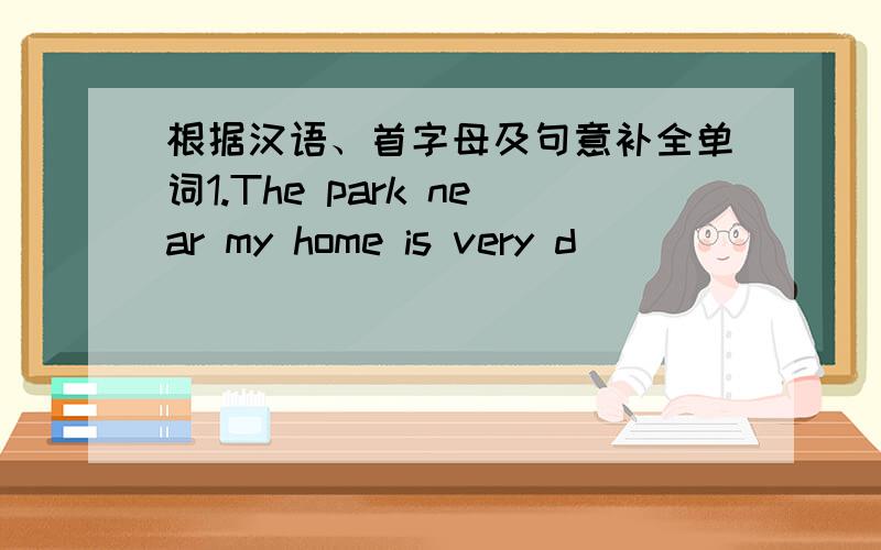 根据汉语、首字母及句意补全单词1.The park near my home is very d________.I don't like to go there.2.In the g________,there are some vegetables.3.Is there a school in the __________(附近）?4.We see her when she p_________ the classroo