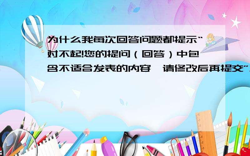 为什么我每次回答问题都提示“对不起!您的提问（回答）中包含不适合发表的内容,请修改后再提交”.为什么我每次回答知道的问题都提示“对不起!您的提问（回答）中包含不适合发表的内