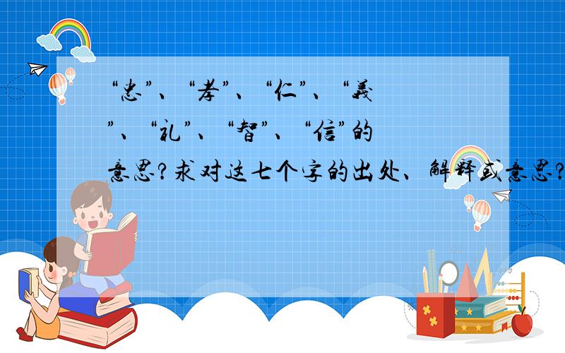 “忠”、“孝”、“仁”、“义”、“礼”、“智”、“信”的意思?求对这七个字的出处、解释或意思?