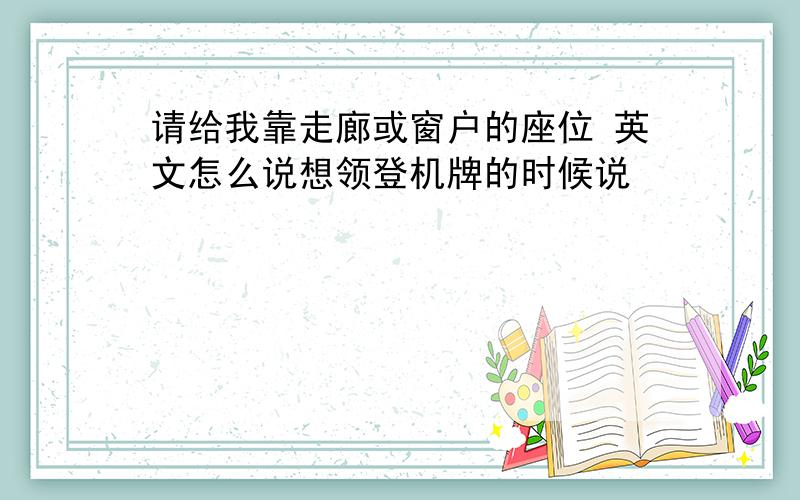 请给我靠走廊或窗户的座位 英文怎么说想领登机牌的时候说