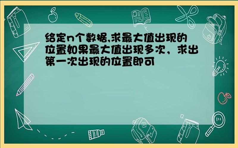 给定n个数据,求最大值出现的位置如果最大值出现多次，求出第一次出现的位置即可