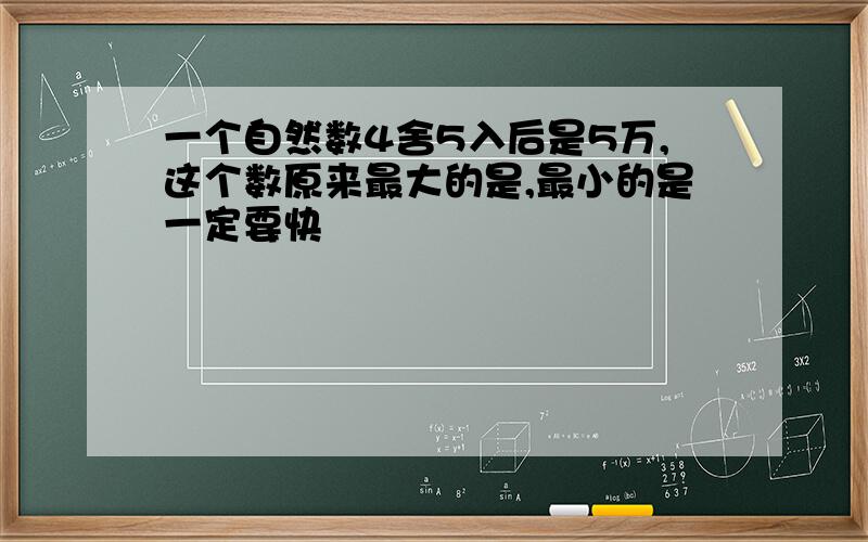 一个自然数4舍5入后是5万,这个数原来最大的是,最小的是一定要快