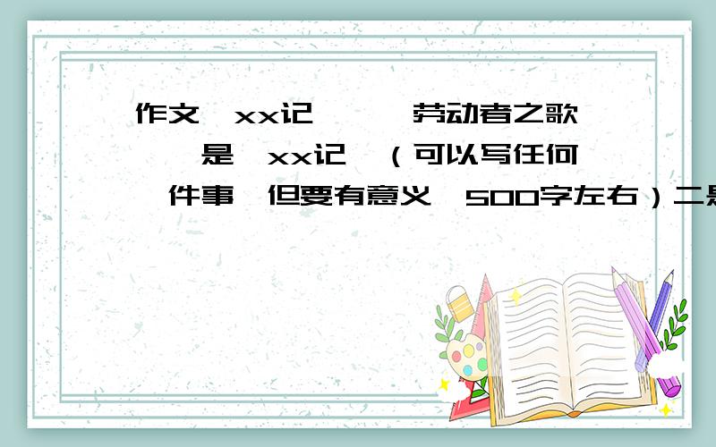 作文《xx记》,《劳动者之歌》一是《xx记》（可以写任何一件事,但要有意义,500字左右）二是《劳动者之歌》（以学校里的清洁工,搬运工为题,写一件事,500字左右）