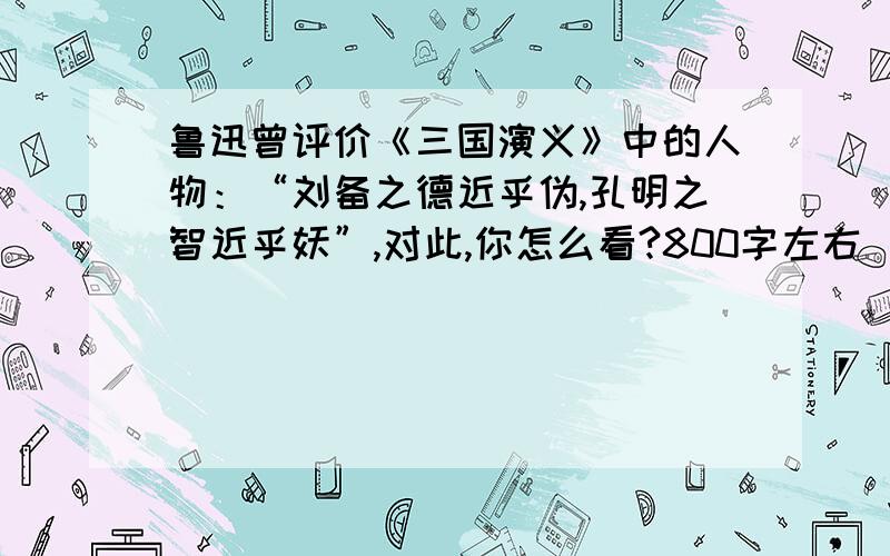 鲁迅曾评价《三国演义》中的人物：“刘备之德近乎伪,孔明之智近乎妖”,对此,你怎么看?800字左右