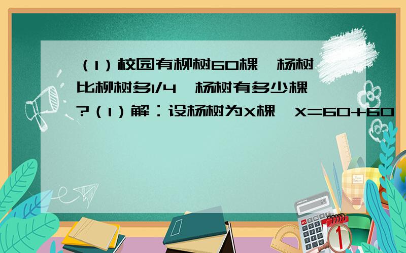 （1）校园有柳树60棵,杨树比柳树多1/4,杨树有多少棵?（1）解：设杨树为X棵,X=60+60*1/4=75棵,此解正确否?