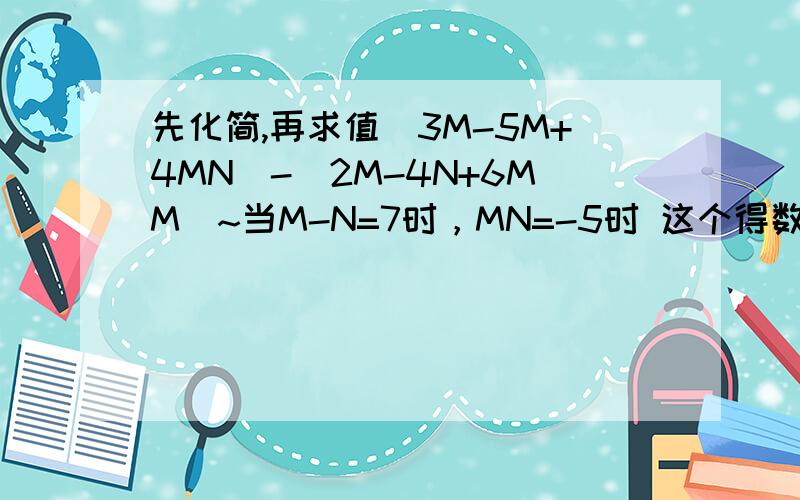 先化简,再求值(3M-5M+4MN)-(2M-4N+6MM)~当M-N=7时，MN=-5时 这个得数又是多少呢