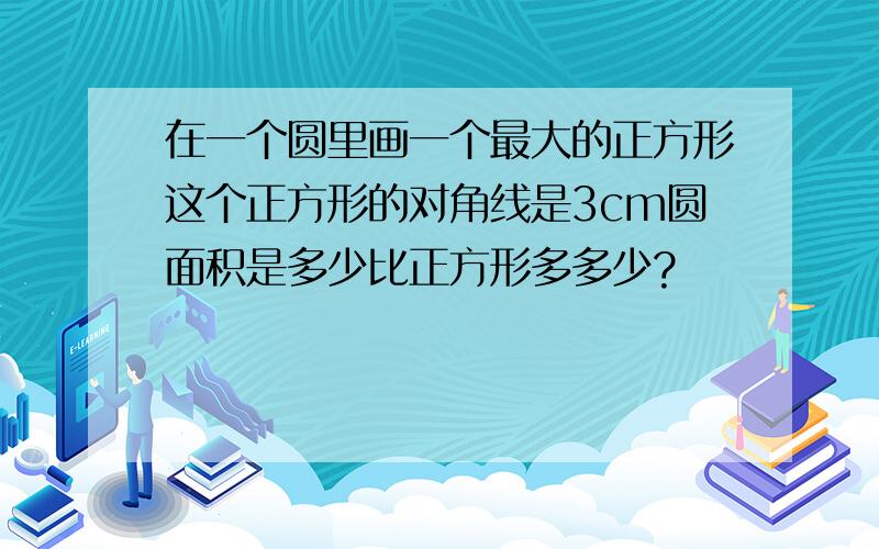 在一个圆里画一个最大的正方形这个正方形的对角线是3cm圆面积是多少比正方形多多少?