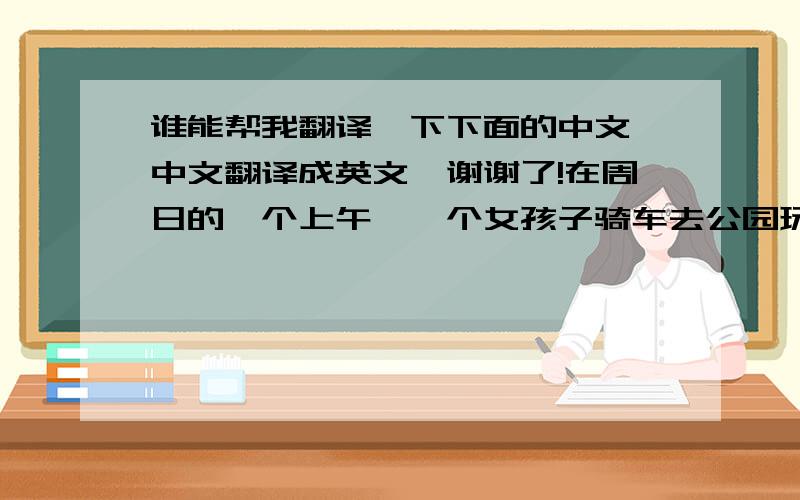 谁能帮我翻译一下下面的中文,中文翻译成英文,谢谢了!在周日的一个上午,一个女孩子骑车去公园玩,当时是十点,在十点十分时,出现了一个可疑的男孩子,在十点十五分时,男孩子偷走了女孩子