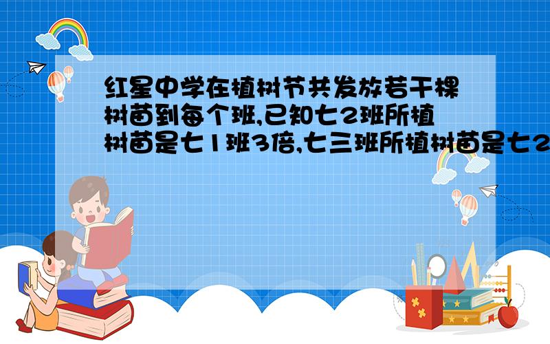 红星中学在植树节共发放若干棵树苗到每个班,已知七2班所植树苗是七1班3倍,七三班所植树苗是七2班2倍,三个班共植树300棵 七一班植树多少棵 七二班 七三班